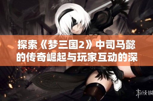 探索《梦三国2》中司马懿的传奇崛起与玩家互动的深度解析与狐狸探索