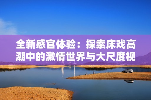全新感官体验：探索床戏高潮中的激情世界与大尺度视频魅力