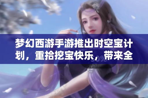 梦幻西游手游推出时空宝计划，重拾挖宝快乐，带来全新游戏体验与乐趣