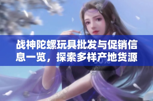 战神陀螺玩具批发与促销信息一览，探索多样产地货源及优惠价格策略