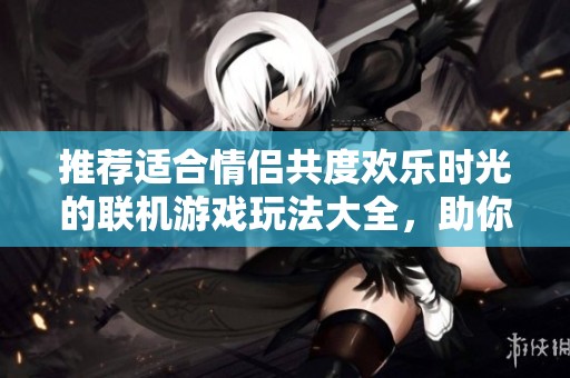 推荐适合情侣共度欢乐时光的联机游戏玩法大全，助你们增进感情