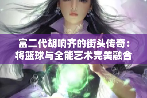 富二代胡响齐的街头传奇：将篮球与全能艺术完美融合的年轻才俊