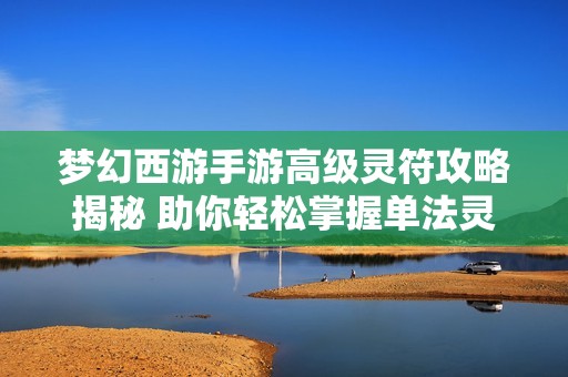 梦幻西游手游高级灵符攻略揭秘 助你轻松掌握单法灵符的魅力与技巧