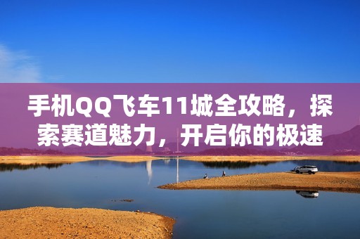 手机QQ飞车11城全攻略，探索赛道魅力，开启你的极速梦想之旅！