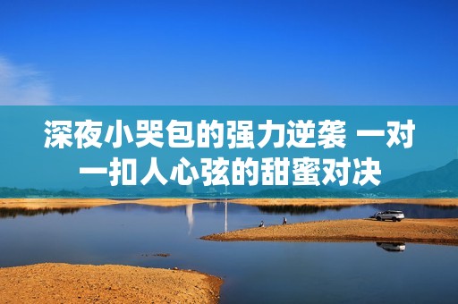 深夜小哭包的强力逆袭 一对一扣人心弦的甜蜜对决