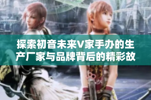 探索初音未来V家手办的生产厂家与品牌背后的精彩故事与新鲜图片展示