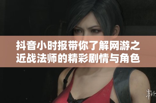 抖音小时报带你了解网游之近战法师的精彩剧情与角色魅力分析