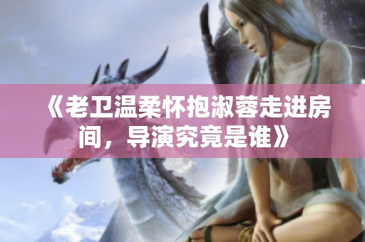 《老卫温柔怀抱淑蓉走进房间，导演究竟是谁》