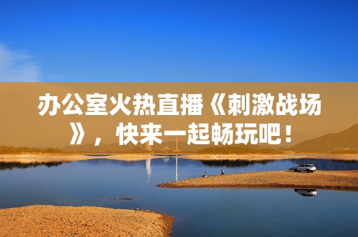 办公室火热直播《刺激战场》，快来一起畅玩吧！