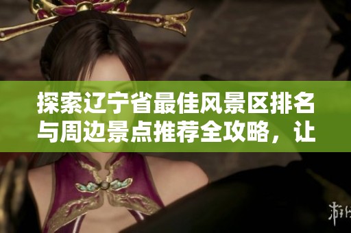 探索辽宁省最佳风景区排名与周边景点推荐全攻略，让你的旅行计划更加完美