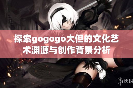 探索gogogo大但的文化艺术渊源与创作背景分析