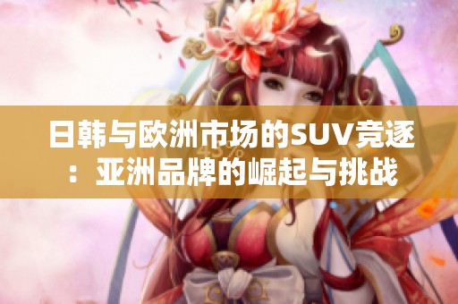 日韩与欧洲市场的SUV竞逐：亚洲品牌的崛起与挑战