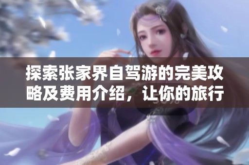 探索张家界自驾游的完美攻略及费用介绍，让你的旅行体验更加丰富多彩