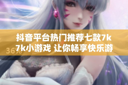 抖音平台热门推荐七款7k7k小游戏 让你畅享快乐游戏时光
