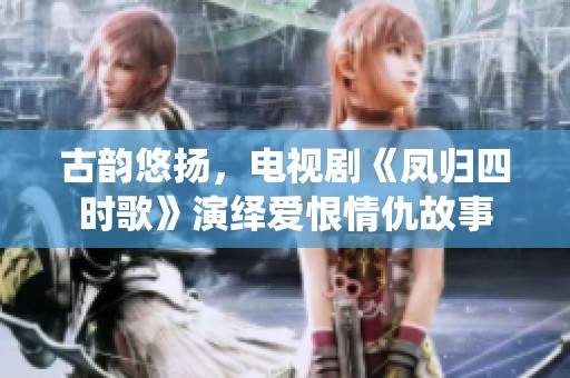 古韵悠扬，电视剧《凤归四时歌》演绎爱恨情仇故事