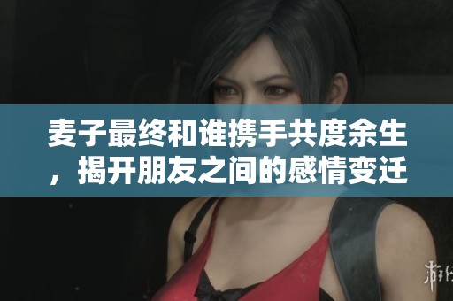 麦子最终和谁携手共度余生，揭开朋友之间的感情变迁真相