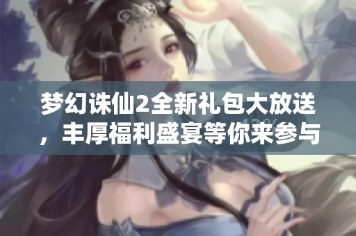 梦幻诛仙2全新礼包大放送，丰厚福利盛宴等你来参与和抢购！