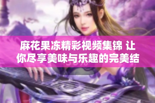 麻花果冻精彩视频集锦 让你尽享美味与乐趣的完美结合