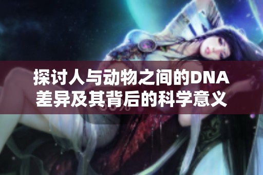探讨人与动物之间的DNA差异及其背后的科学意义