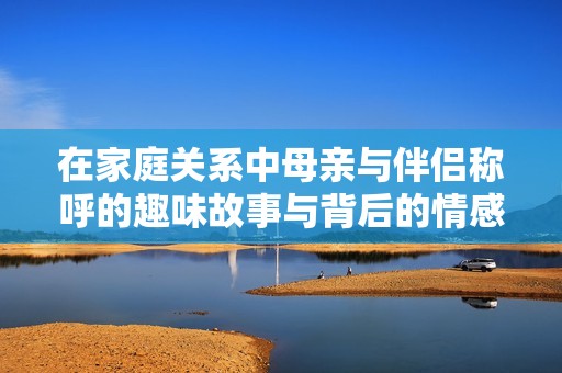 在家庭关系中母亲与伴侣称呼的趣味故事与背后的情感探讨