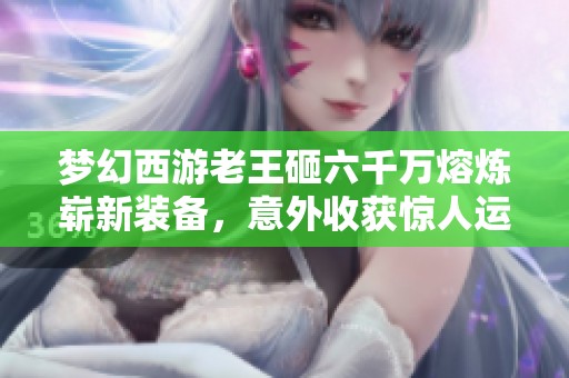 梦幻西游老王砸六千万熔炼崭新装备，意外收获惊人运气引发热议！