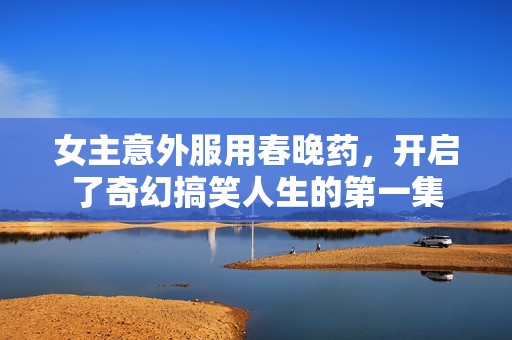 女主意外服用春晚药，开启了奇幻搞笑人生的第一集