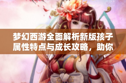 梦幻西游全面解析新版孩子属性特点与成长攻略，助你快速提升孩子战力和技能