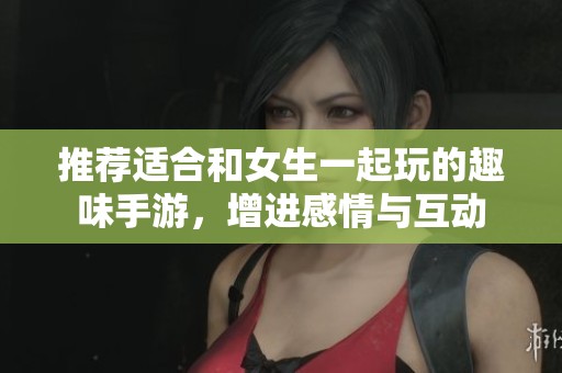推荐适合和女生一起玩的趣味手游，增进感情与互动