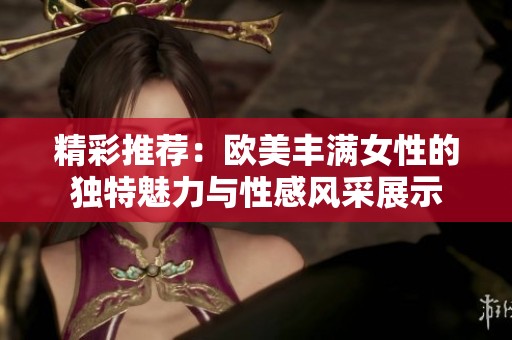 精彩推荐：欧美丰满女性的独特魅力与性感风采展示