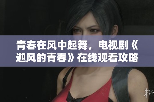 青春在风中起舞，电视剧《迎风的青春》在线观看攻略