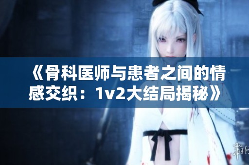 《骨科医师与患者之间的情感交织：1v2大结局揭秘》