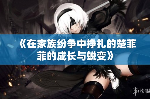 《在家族纷争中挣扎的楚菲菲的成长与蜕变》