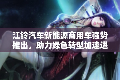 江铃汽车新能源商用车强势推出，助力绿色转型加速进程再攀新高峰