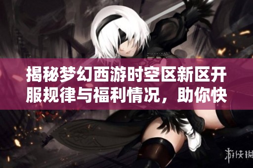 揭秘梦幻西游时空区新区开服规律与福利情况，助你快速适应新环境