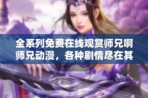 全系列免费在线观赏师兄啊师兄动漫，各种剧情尽在其中