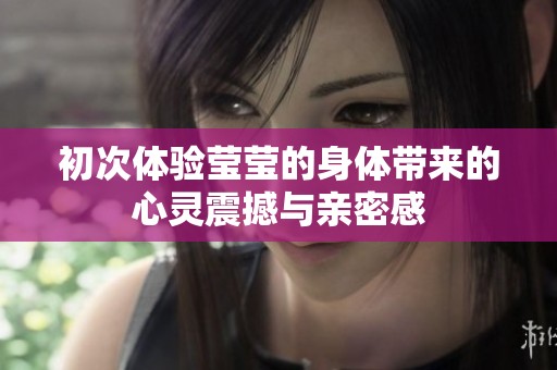 初次体验莹莹的身体带来的心灵震撼与亲密感