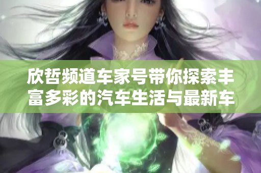 欣哲频道车家号带你探索丰富多彩的汽车生活与最新车型资讯指南