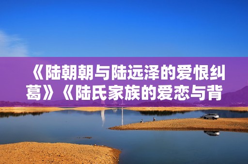 《陆朝朝与陆远泽的爱恨纠葛》《陆氏家族的爱恋与背叛故事》