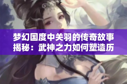 梦幻国度中关羽的传奇故事揭秘：武神之力如何塑造历史与传说