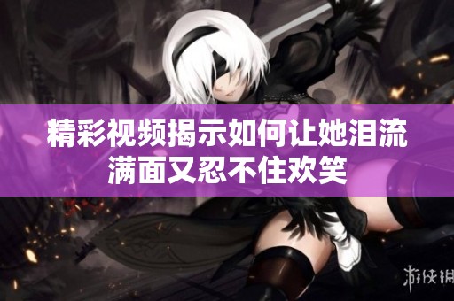 精彩视频揭示如何让她泪流满面又忍不住欢笑