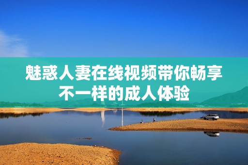 魅惑人妻在线视频带你畅享不一样的成人体验