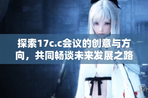 探索17c.c会议的创意与方向，共同畅谈未来发展之路