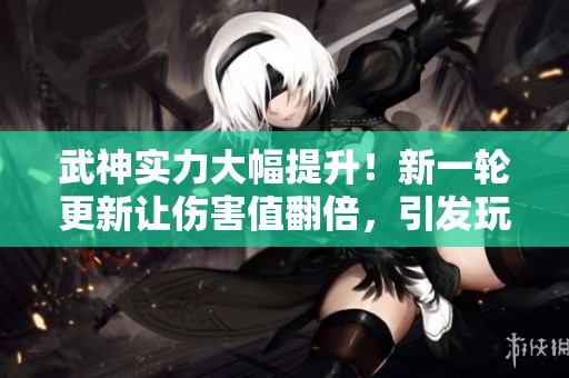 武神实力大幅提升！新一轮更新让伤害值翻倍，引发玩家热议与期待