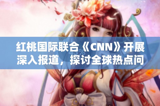 红桃国际联合《CNN》开展深入报道，探讨全球热点问题