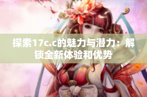 探索17c.c的魅力与潜力：解锁全新体验和优势