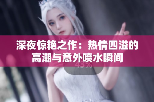 深夜惊艳之作：热情四溢的高潮与意外喷水瞬间