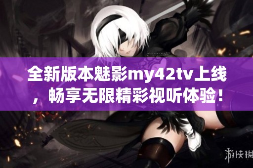 全新版本魅影my42tv上线，畅享无限精彩视听体验！