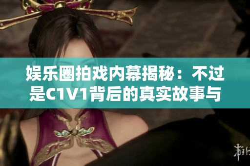 娱乐圈拍戏内幕揭秘：不过是C1V1背后的真实故事与挑战