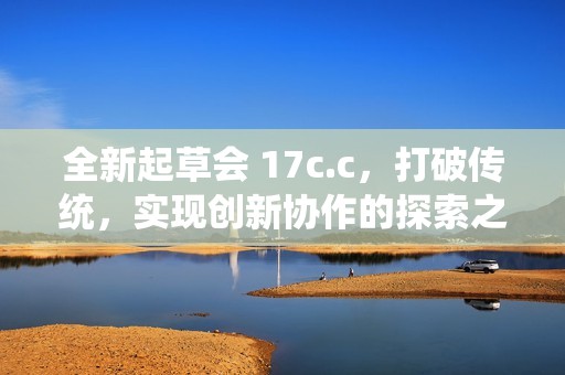 全新起草会 17c.c，打破传统，实现创新协作的探索之旅
