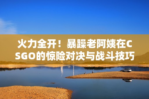 火力全开！暴躁老阿姨在CSGO的惊险对决与战斗技巧